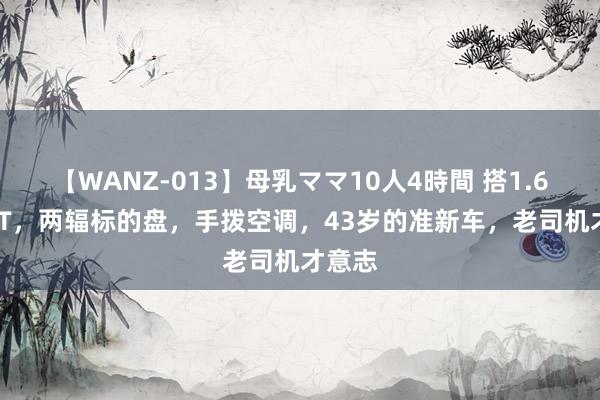 【WANZ-013】母乳ママ10人4時間 搭1.6L+3AT，两辐标的盘，手拨空调，43岁的准新车，老司机才意志