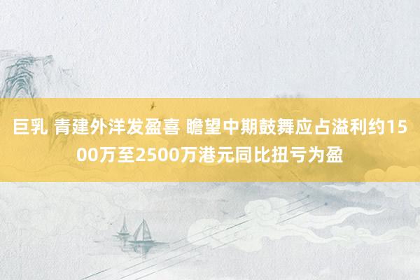 巨乳 青建外洋发盈喜 瞻望中期鼓舞应占溢利约1500万至2500万港元同比扭亏为盈