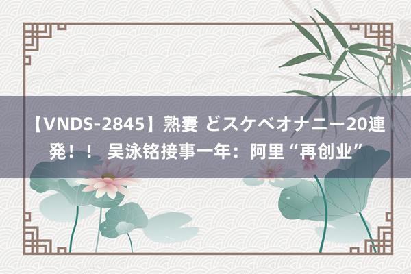 【VNDS-2845】熟妻 どスケベオナニー20連発！！ 吴泳铭接事一年：阿里“再创业”