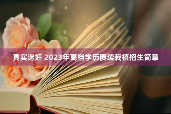 真实迷奸 2023年高档学历赓续栽植招生简章