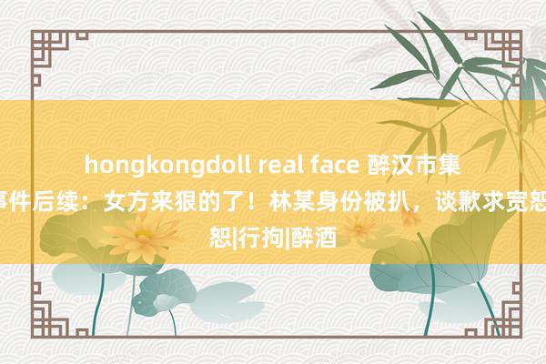 hongkongdoll real face 醉汉市集打东谈主事件后续：女方来狠的了！林某身份被扒，谈歉求宽恕|行拘|醉酒