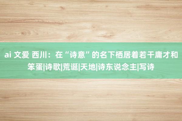 ai 文爱 西川：在“诗意”的名下栖居着若干庸才和笨蛋|诗歌|荒诞|天地|诗东说念主|写诗