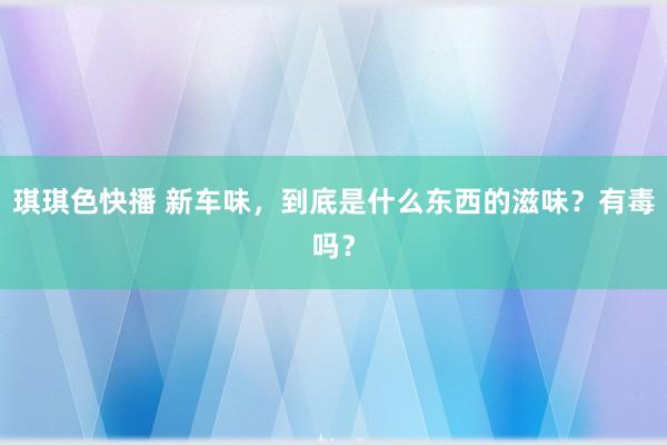 琪琪色快播 新车味，到底是什么东西的滋味？有毒吗？