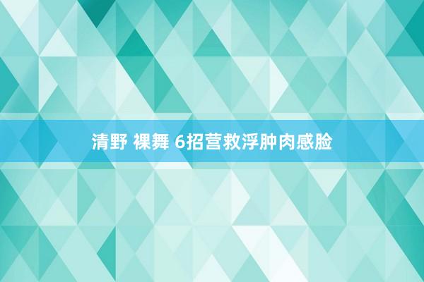 清野 裸舞 6招营救浮肿肉感脸