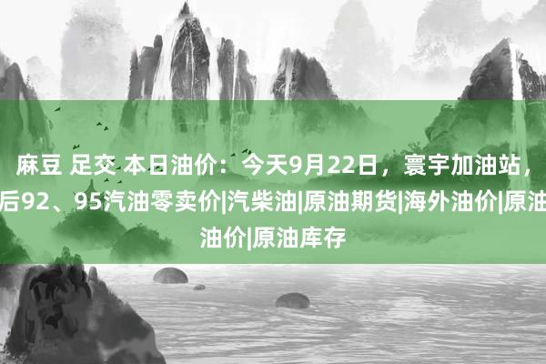 麻豆 足交 本日油价：今天9月22日，寰宇加油站，诊疗后92、95汽油零卖价|汽柴油|原油期货|海外油价|原油库存