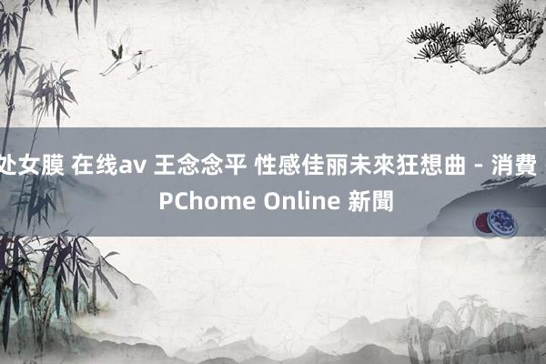 处女膜 在线av 王念念平 性感佳丽未來狂想曲 - 消費 - PChome Online 新聞