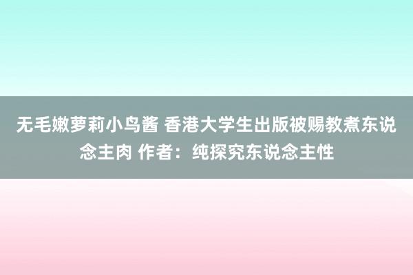 无毛嫩萝莉小鸟酱 香港大学生出版被赐教煮东说念主肉 作者：纯探究东说念主性